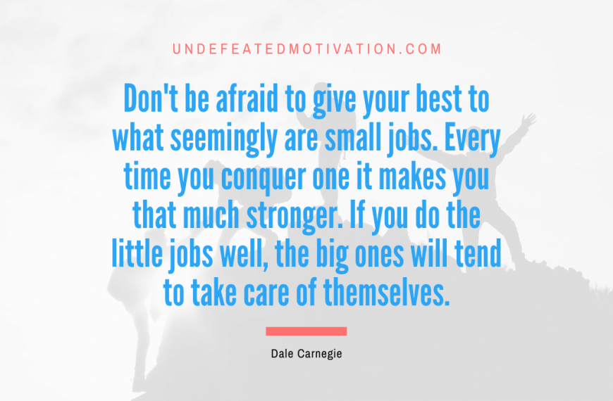 “Don’t be afraid to give your best to what seemingly are small jobs. Every time you conquer one it makes you that much stronger. If you do the little jobs well, the big ones will tend to take care of themselves.” -Dale Carnegie