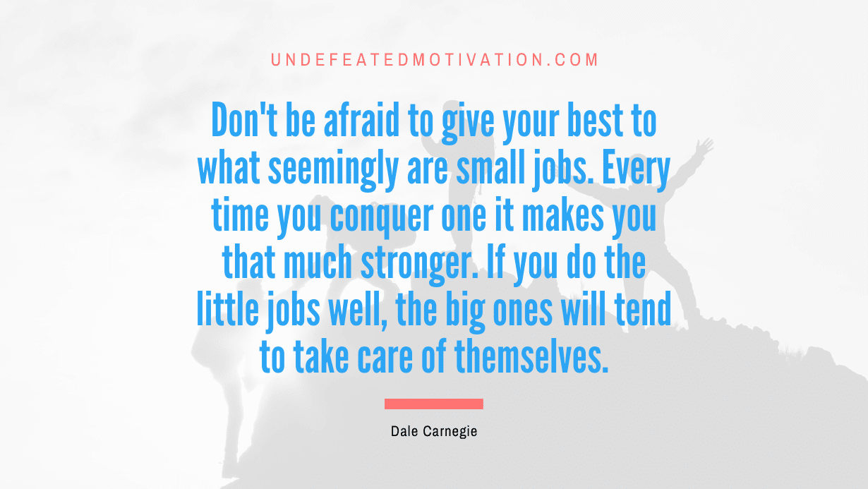 “Don’t be afraid to give your best to what seemingly are small jobs. Every time you conquer one it makes you that much stronger. If you do the little jobs well, the big ones will tend to take care of themselves.” -Dale Carnegie