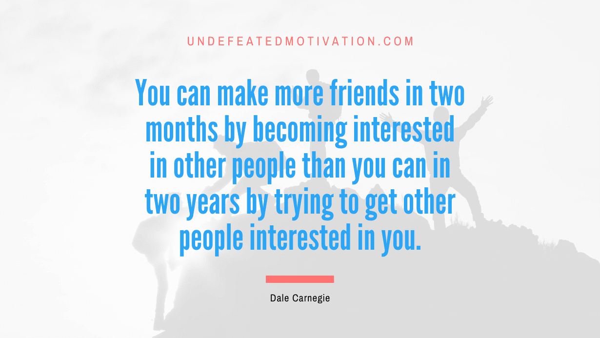 “You can make more friends in two months by becoming interested in other people than you can in two years by trying to get other people interested in you.” -Dale Carnegie