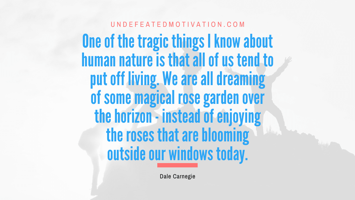 “One of the tragic things I know about human nature is that all of us tend to put off living. We are all dreaming of some magical rose garden over the horizon – instead of enjoying the roses that are blooming outside our windows today.” -Dale Carnegie