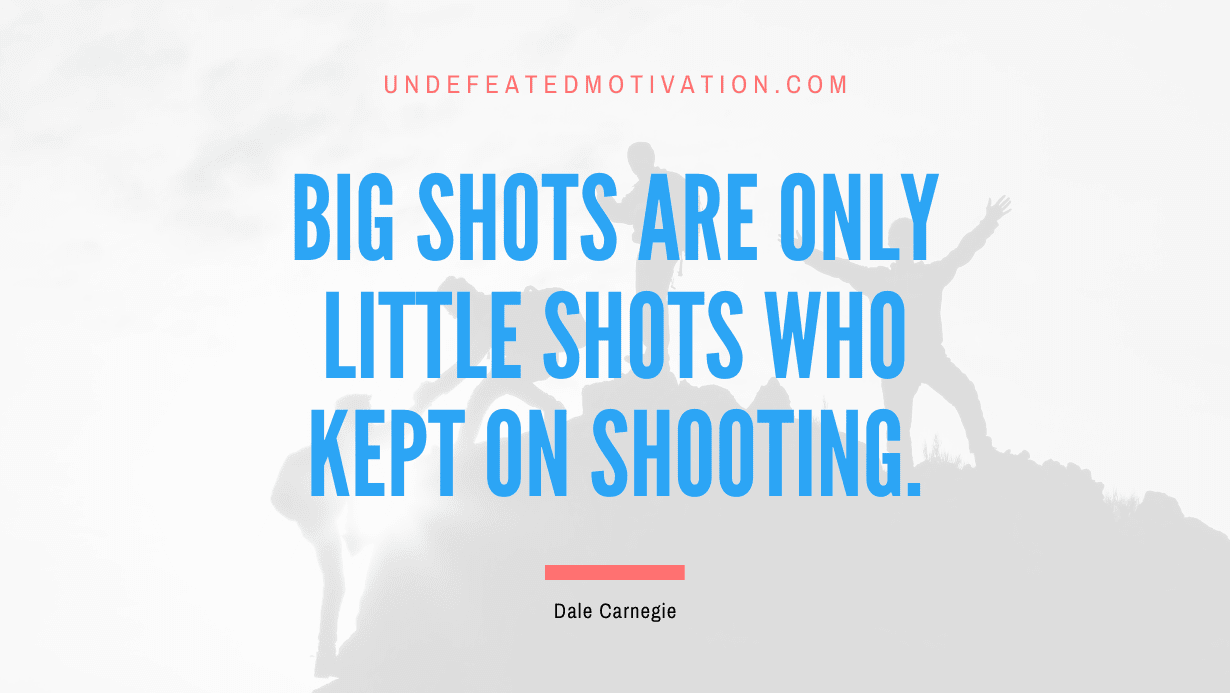 “Big shots are only little shots who kept on shooting.” -Dale Carnegie