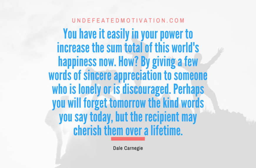 “You have it easily in your power to increase the sum total of this world’s happiness now. How? By giving a few words of sincere appreciation to someone who is lonely or is discouraged. Perhaps you will forget tomorrow the kind words you say today, but the recipient may cherish them over a lifetime.” -Dale Carnegie