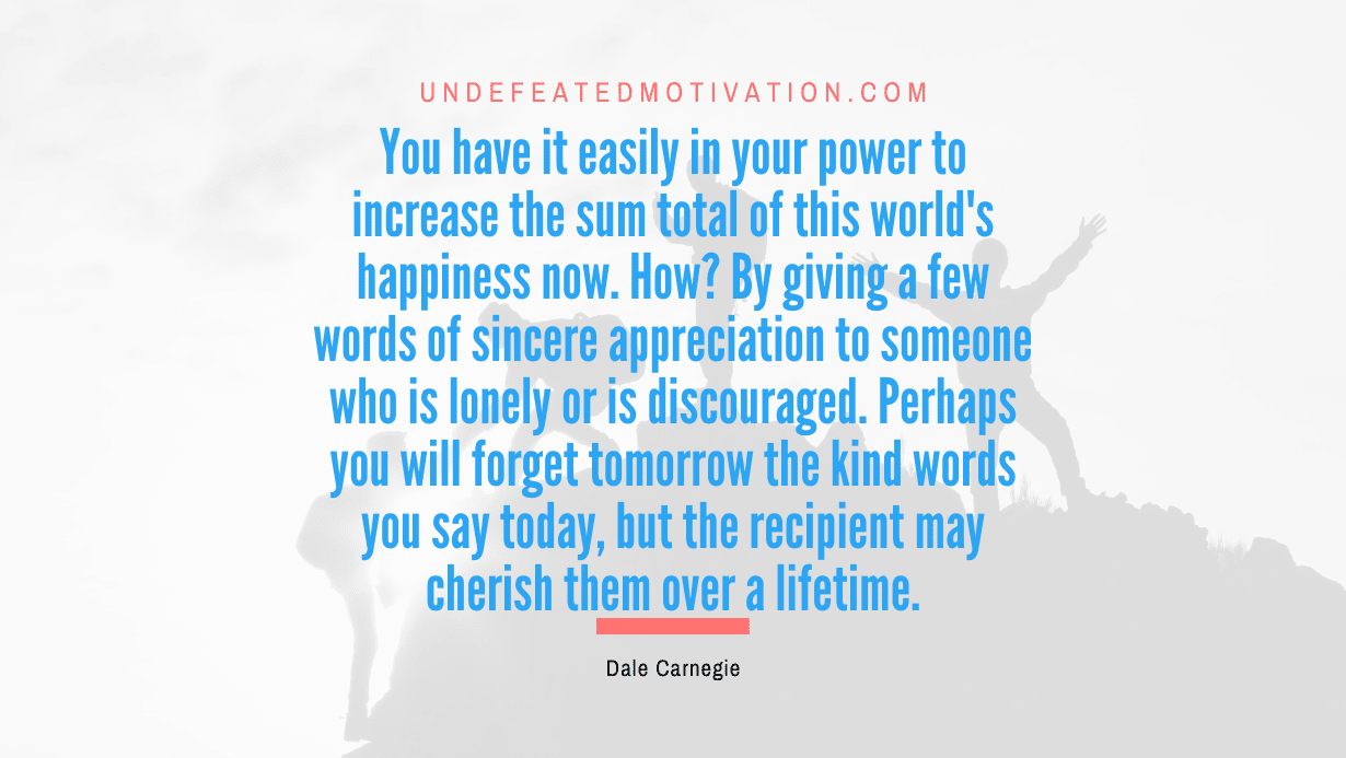 “You have it easily in your power to increase the sum total of this world’s happiness now. How? By giving a few words of sincere appreciation to someone who is lonely or is discouraged. Perhaps you will forget tomorrow the kind words you say today, but the recipient may cherish them over a lifetime.” -Dale Carnegie