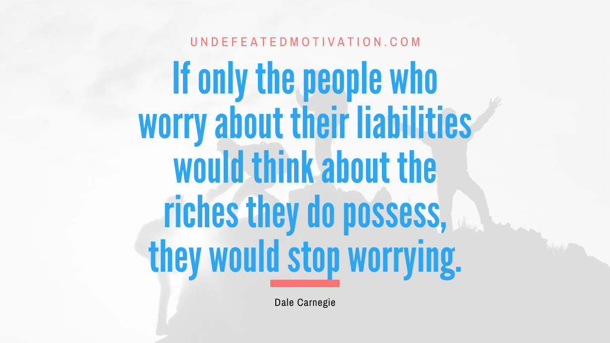 "If only the people who worry about their liabilities would think about the riches they do possess, they would stop worrying." -Dale Carnegie -Undefeated Motivation
