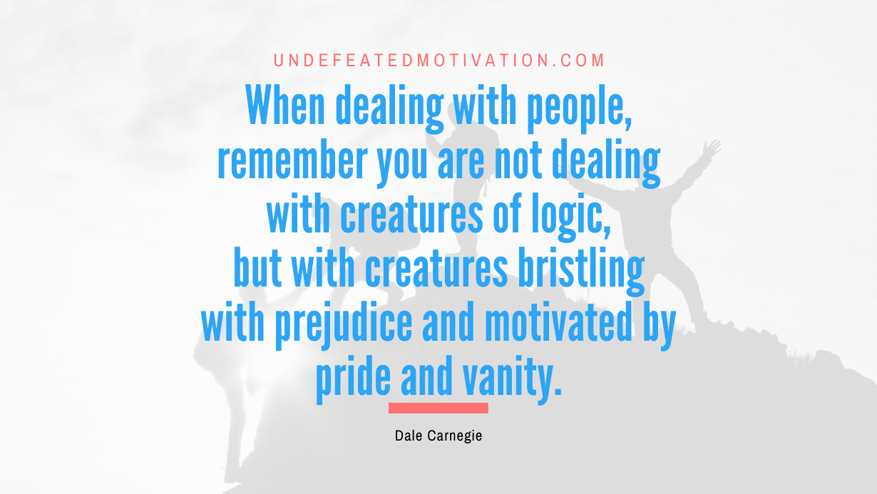 “When dealing with people, remember you are not dealing with creatures of logic, but with creatures bristling with prejudice and motivated by pride and vanity.” -Dale Carnegie