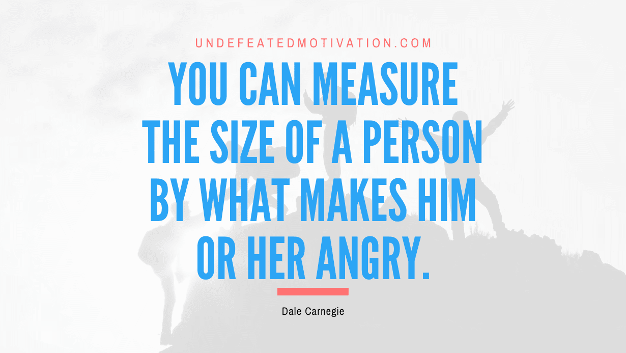 "You can measure the size of a person by what makes him or her angry." -Dale Carnegie -Undefeated Motivation