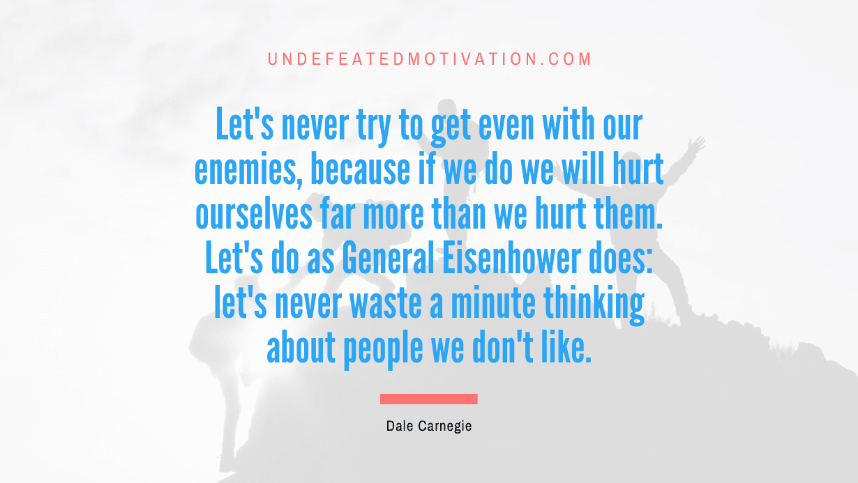 "Let's never try to get even with our enemies, because if we do we will hurt ourselves far more than we hurt them. Let's do as General Eisenhower does: let's never waste a minute thinking about people we don't like." -Dale Carnegie -Undefeated Motivation