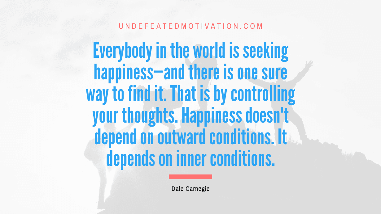 “Everybody in the world is seeking happiness—and there is one sure way to find it. That is by controlling your thoughts. Happiness doesn’t depend on outward conditions. It depends on inner conditions.” -Dale Carnegie