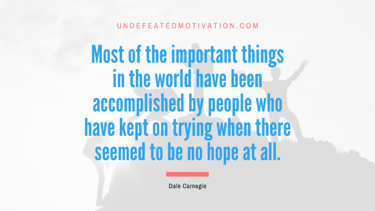 “Most of the important things in the world have been accomplished by people who have kept on trying when there seemed to be no hope at all.” -Dale Carnegie
