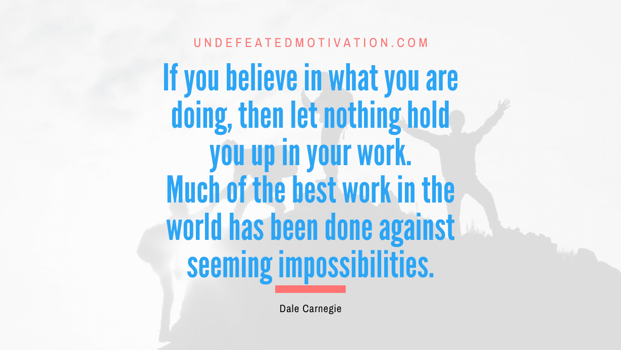 "If you believe in what you are doing, then let nothing hold you up in your work. Much of the best work in the world has been done against seeming impossibilities." -Dale Carnegie -Undefeated Motivation