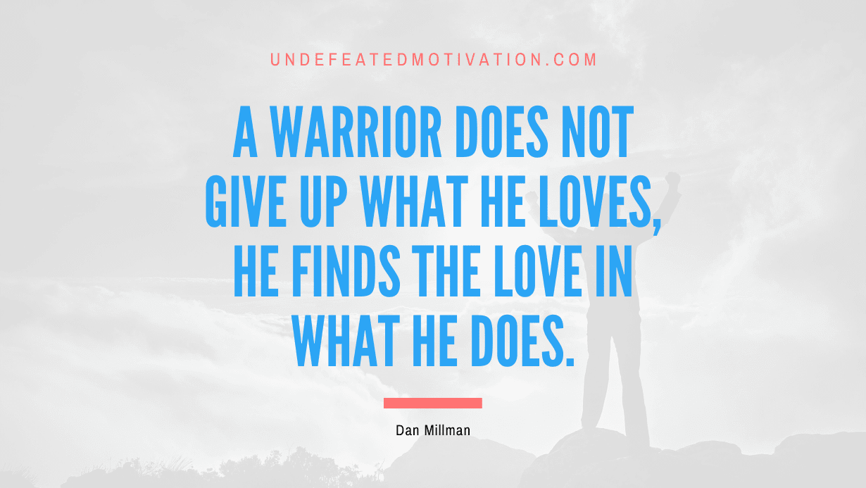 “A warrior does not give up what he loves, he finds the love in what he does.” -Dan Millman
