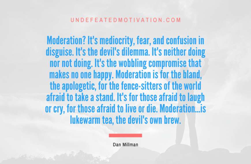 “Moderation? It’s mediocrity, fear, and confusion in disguise. It’s the devil’s dilemma. It’s neither doing nor not doing. It’s the wobbling compromise that makes no one happy. Moderation is for the bland, the apologetic, for the fence-sitters of the world afraid to take a stand. It’s for those afraid to laugh or cry, for those afraid to live or die. Moderation…is lukewarm tea, the devil’s own brew.” -Dan Millman