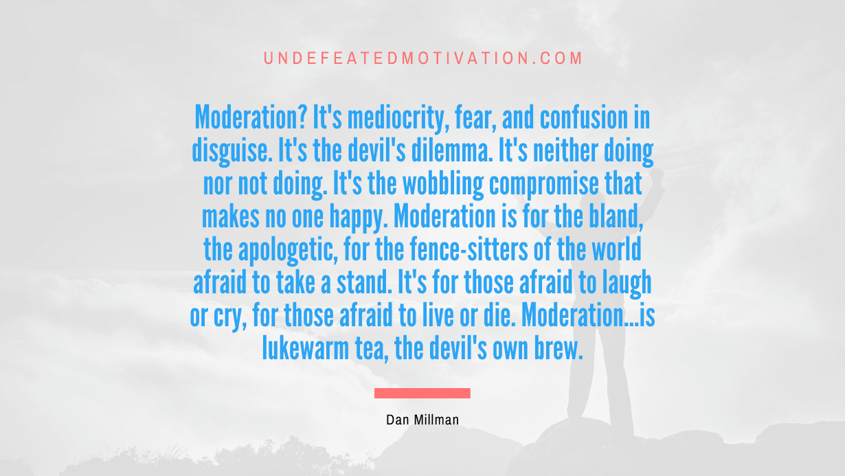 "Moderation? It's mediocrity, fear, and confusion in disguise. It's the devil's dilemma. It's neither doing nor not doing. It's the wobbling compromise that makes no one happy. Moderation is for the bland, the apologetic, for the fence-sitters of the world afraid to take a stand. It's for those afraid to laugh or cry, for those afraid to live or die. Moderation...is lukewarm tea, the devil's own brew." -Dan Millman -Undefeated Motivation