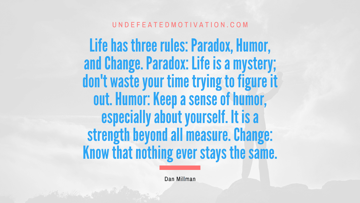 "Life has three rules: Paradox, Humor, and Change. Paradox: Life is a mystery; don't waste your time trying to figure it out. Humor: Keep a sense of humor, especially about yourself. It is a strength beyond all measure. Change: Know that nothing ever stays the same." -Dan Millman -Undefeated Motivation