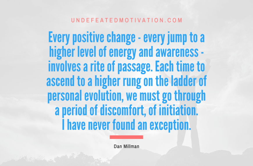 “Every positive change – every jump to a higher level of energy and awareness – involves a rite of passage. Each time to ascend to a higher rung on the ladder of personal evolution, we must go through a period of discomfort, of initiation. I have never found an exception.” -Dan Millman