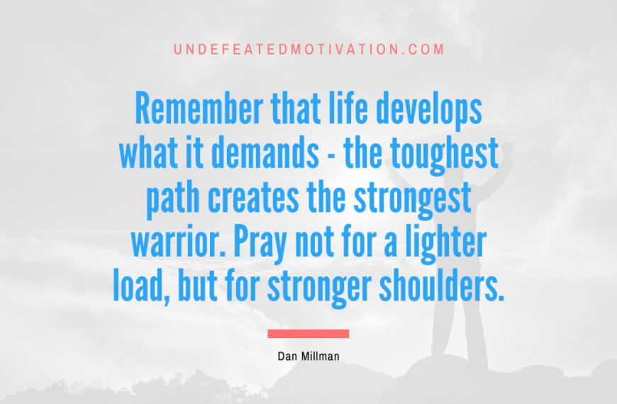 “Remember that life develops what it demands – the toughest path creates the strongest warrior. Pray not for a lighter load, but for stronger shoulders.” -Dan Millman