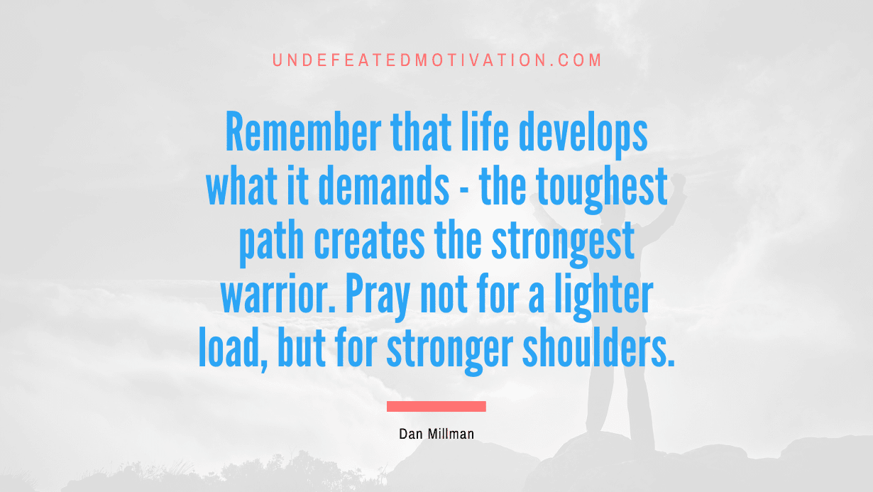 “Remember that life develops what it demands – the toughest path creates the strongest warrior. Pray not for a lighter load, but for stronger shoulders.” -Dan Millman