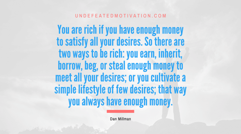 "You are rich if you have enough money to satisfy all your desires. So there are two ways to be rich: you earn, inherit, borrow, beg, or steal enough money to meet all your desires; or you cultivate a simple lifestyle of few desires; that way you always have enough money." -Dan Millman -Undefeated Motivation