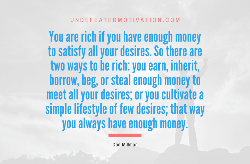 “You are rich if you have enough money to satisfy all your desires. So there are two ways to be rich: you earn, inherit, borrow, beg, or steal enough money to meet all your desires; or you cultivate a simple lifestyle of few desires; that way you always have enough money.” -Dan Millman