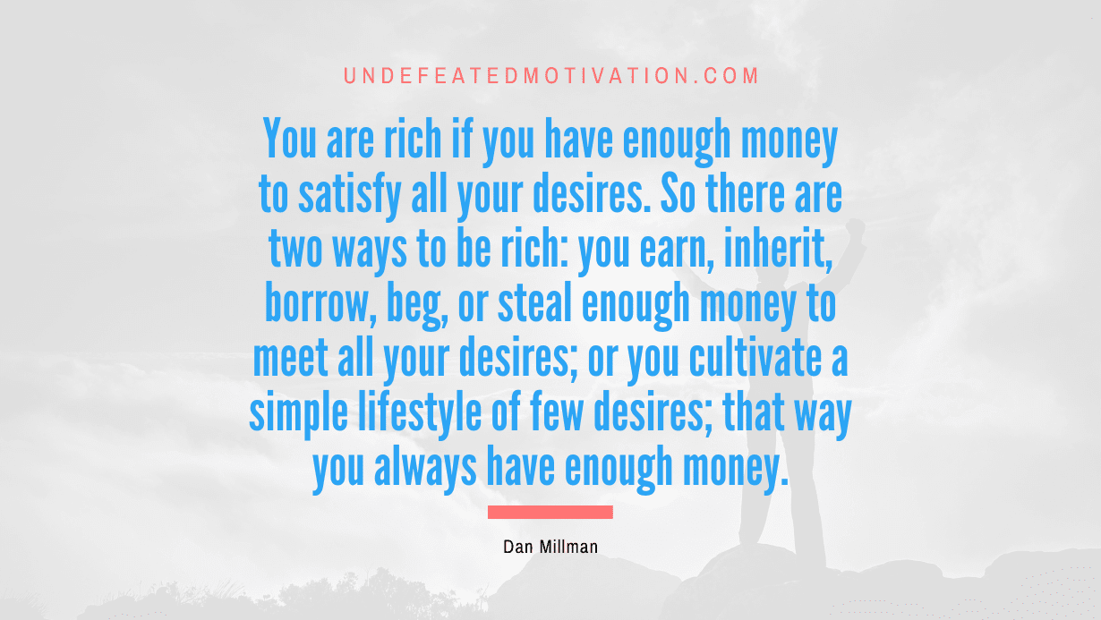 “You are rich if you have enough money to satisfy all your desires. So there are two ways to be rich: you earn, inherit, borrow, beg, or steal enough money to meet all your desires; or you cultivate a simple lifestyle of few desires; that way you always have enough money.” -Dan Millman