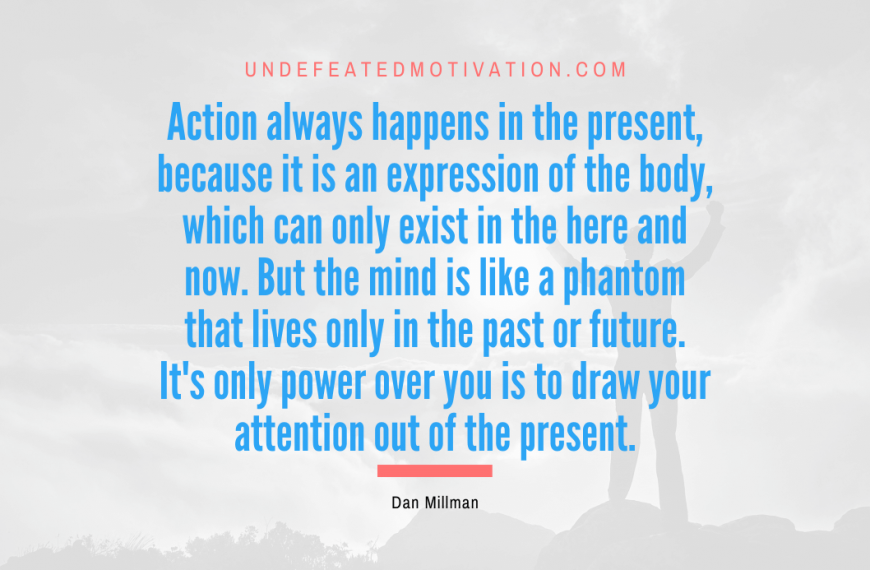 “Action always happens in the present, because it is an expression of the body, which can only exist in the here and now. But the mind is like a phantom that lives only in the past or future. It’s only power over you is to draw your attention out of the present.” -Dan Millman