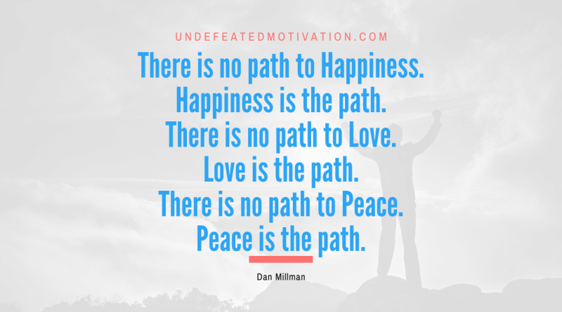 "There is no path to Happiness. Happiness is the path. There is no path to Love. Love is the path. There is no path to Peace. Peace is the path." -Dan Millman -Undefeated Motivation