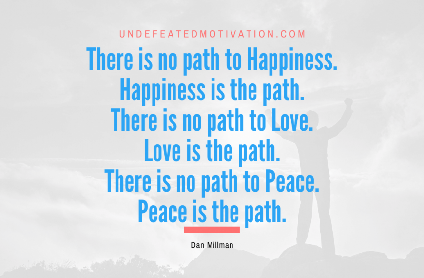 “There is no path to Happiness. Happiness is the path. There is no path to Love. Love is the path. There is no path to Peace. Peace is the path.” -Dan Millman