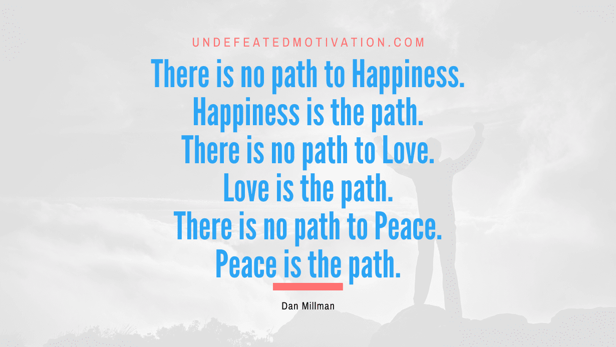 “There is no path to Happiness. Happiness is the path. There is no path to Love. Love is the path. There is no path to Peace. Peace is the path.” -Dan Millman