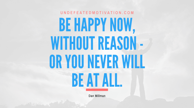 "Be happy now, without reason - or you never will be at all." -Dan Millman -Undefeated Motivation