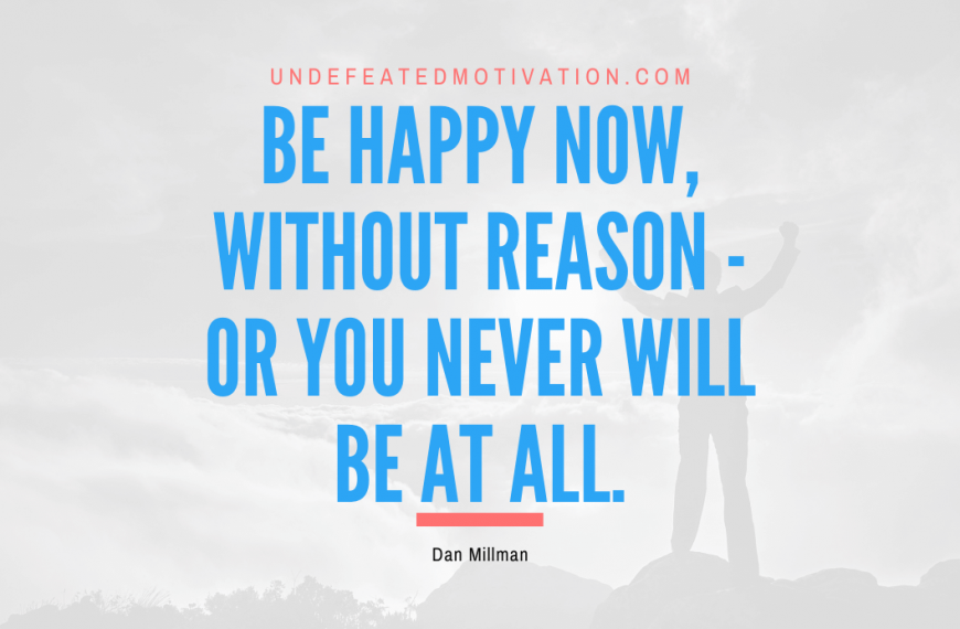 “Be happy now, without reason – or you never will be at all.” -Dan Millman