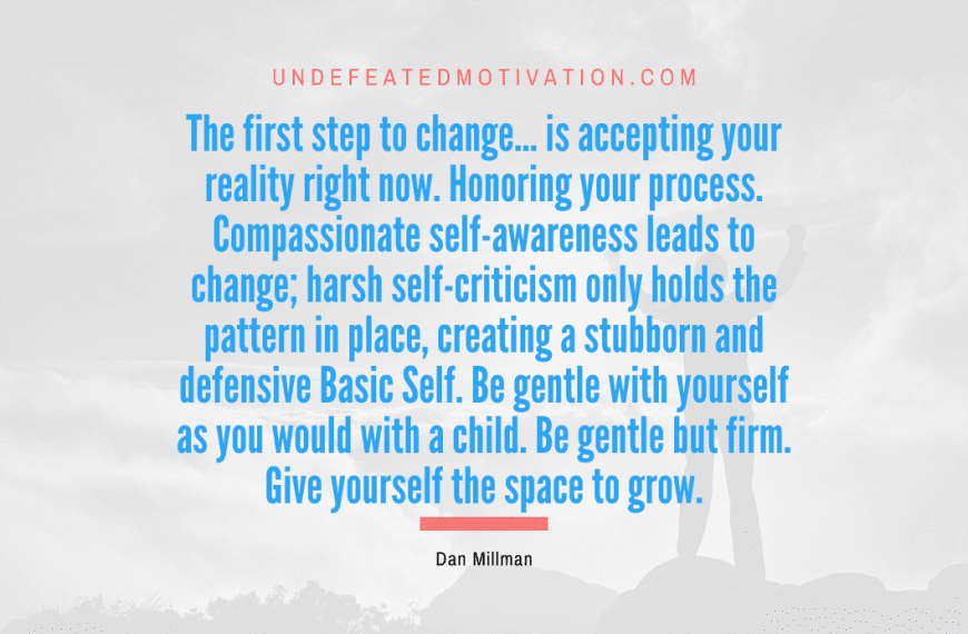 “The first step to change… is accepting your reality right now. Honoring your process. Compassionate self-awareness leads to change; harsh self-criticism only holds the pattern in place, creating a stubborn and defensive Basic Self. Be gentle with yourself as you would with a child. Be gentle but firm. Give yourself the space to grow.” -Dan Millman