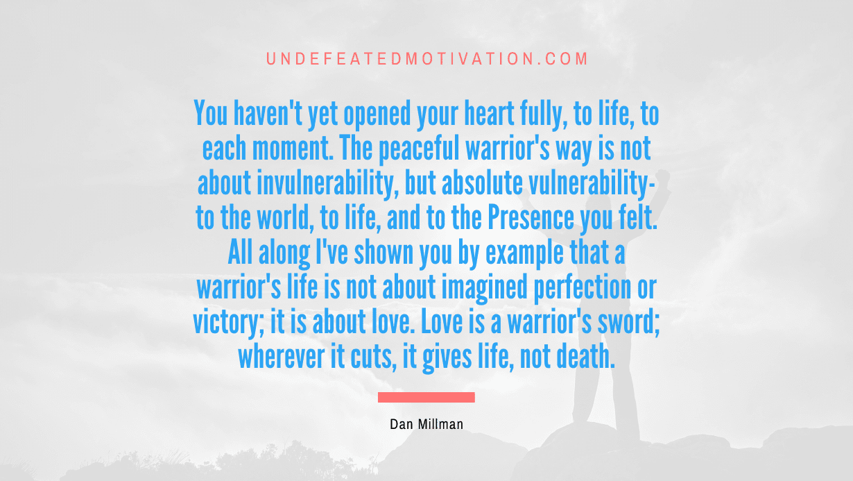 “You haven’t yet opened your heart fully, to life, to each moment. The peaceful warrior’s way is not about invulnerability, but absolute vulnerability-to the world, to life, and to the Presence you felt. All along I’ve shown you by example that a warrior’s life is not about imagined perfection or victory; it is about love. Love is a warrior’s sword; wherever it cuts, it gives life, not death.” -Dan Millman