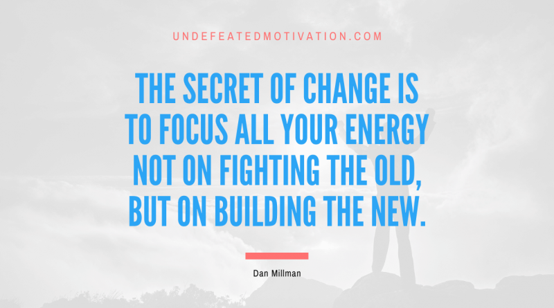 "The secret of change is to focus all your energy not on fighting the old, but on building the new." -Dan Millman -Undefeated Motivation