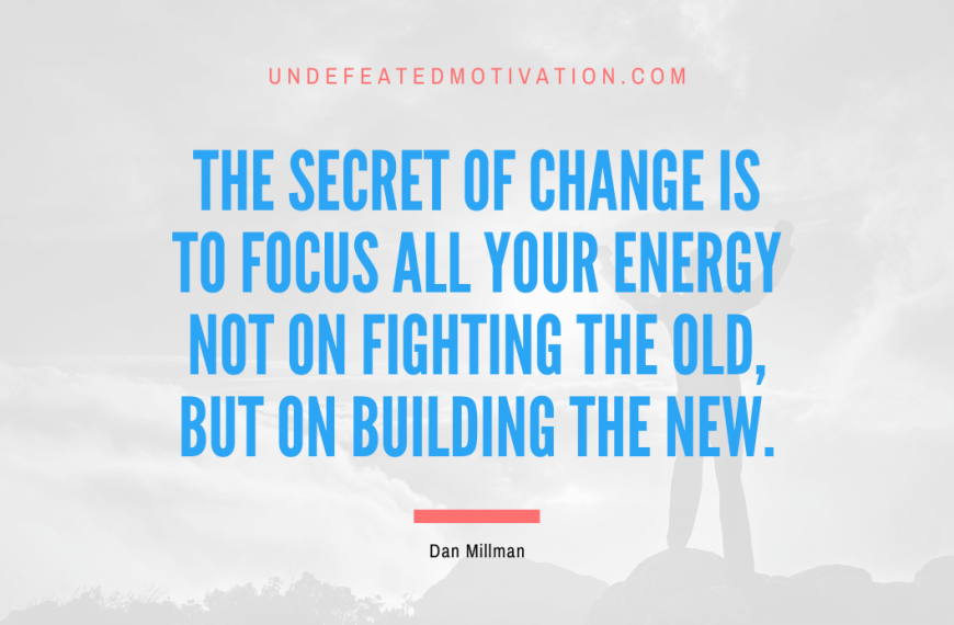 “The secret of change is to focus all your energy not on fighting the old, but on building the new.” -Dan Millman