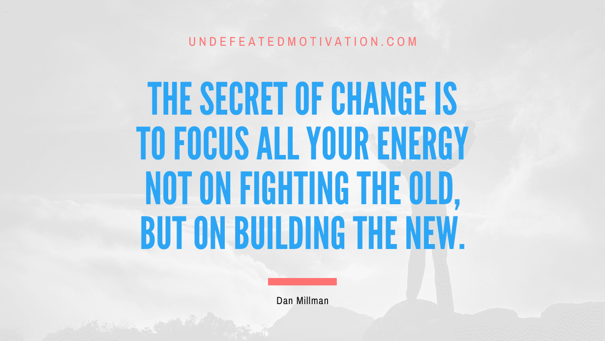“The secret of change is to focus all your energy not on fighting the old, but on building the new.” -Dan Millman