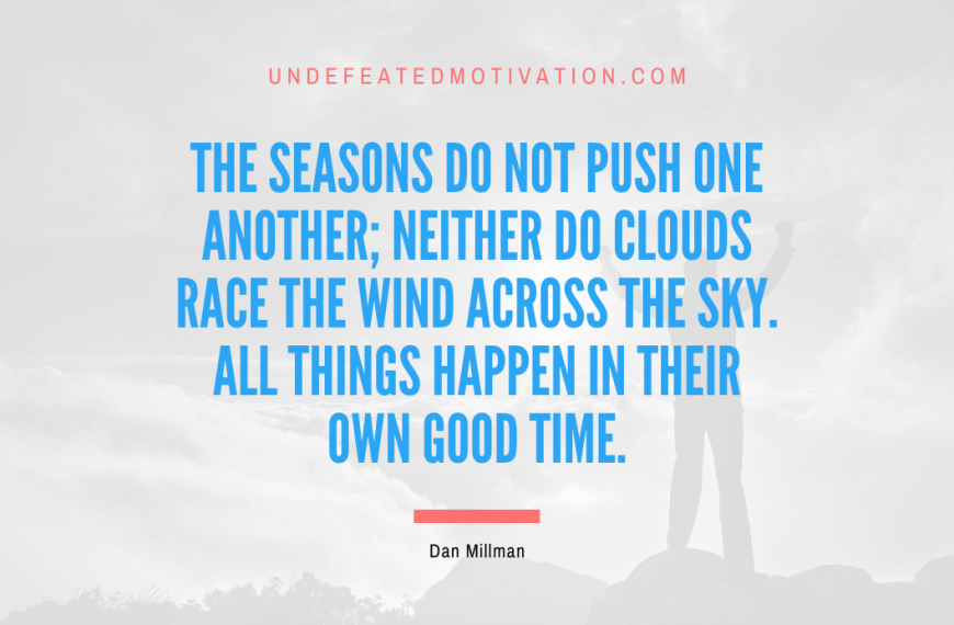 “The seasons do not push one another; neither do clouds race the wind across the sky. All things happen in their own good time.” -Dan Millman