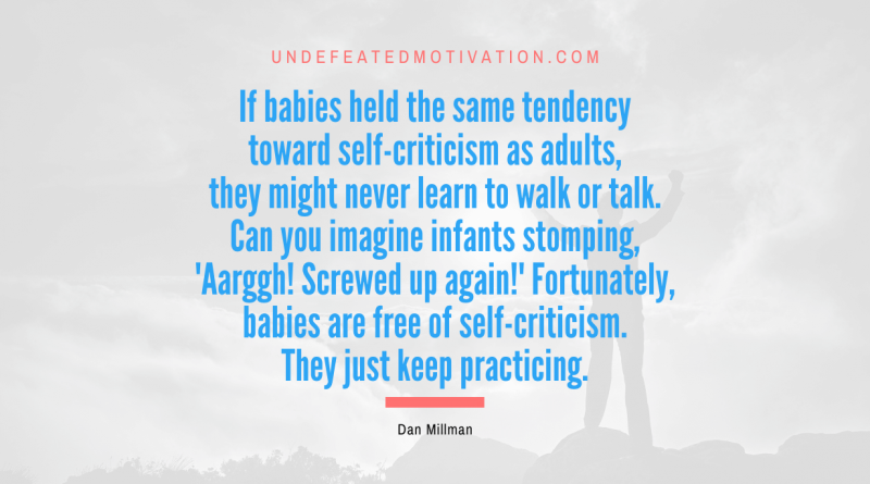 "If babies held the same tendency toward self-criticism as adults, they might never learn to walk or talk. Can you imagine infants stomping, 'Aarggh! Screwed up again!' Fortunately, babies are free of self-criticism. They just keep practicing." -Dan Millman -Undefeated Motivation