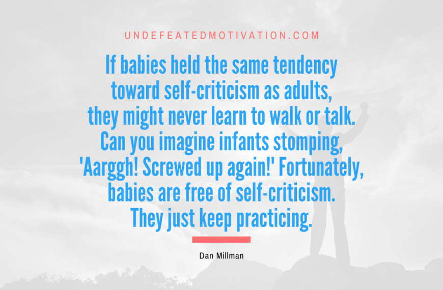 “If babies held the same tendency toward self-criticism as adults, they might never learn to walk or talk. Can you imagine infants stomping, ‘Aarggh! Screwed up again!’ Fortunately, babies are free of self-criticism. They just keep practicing.” -Dan Millman