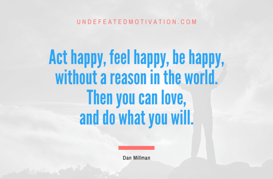“Act happy, feel happy, be happy, without a reason in the world. Then you can love, and do what you will.” -Dan Millman