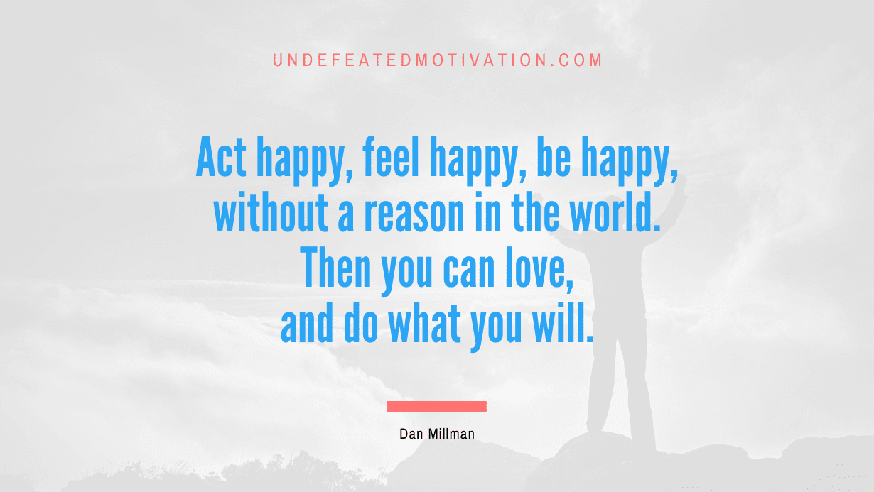 “Act happy, feel happy, be happy, without a reason in the world. Then you can love, and do what you will.” -Dan Millman