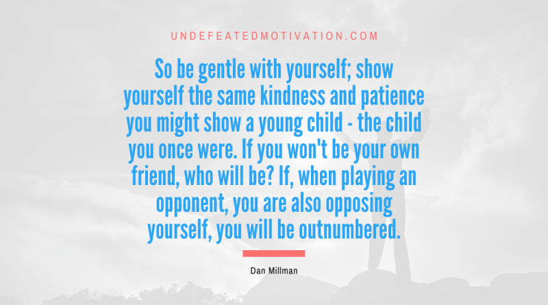 "So be gentle with yourself; show yourself the same kindness and patience you might show a young child - the child you once were. If you won't be your own friend, who will be? If, when playing an opponent, you are also opposing yourself, you will be outnumbered." -Dan Millman -Undefeated Motivation