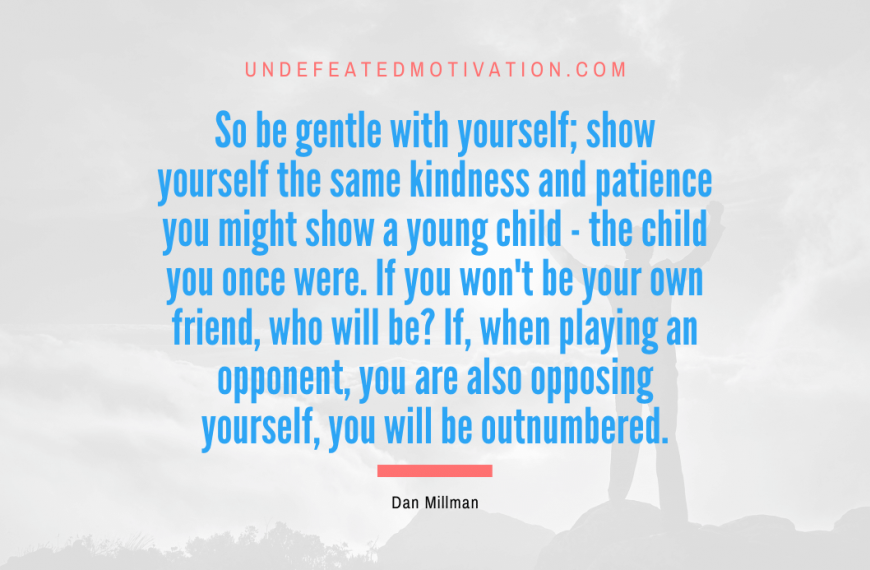 “So be gentle with yourself; show yourself the same kindness and patience you might show a young child – the child you once were. If you won’t be your own friend, who will be? If, when playing an opponent, you are also opposing yourself, you will be outnumbered.” -Dan Millman