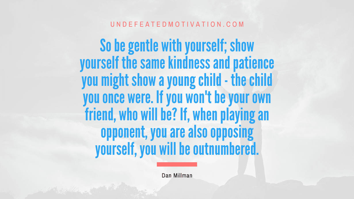 “So be gentle with yourself; show yourself the same kindness and patience you might show a young child – the child you once were. If you won’t be your own friend, who will be? If, when playing an opponent, you are also opposing yourself, you will be outnumbered.” -Dan Millman