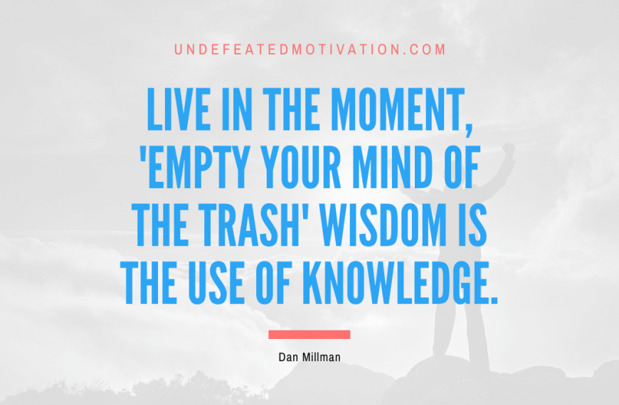 “Live in the Moment, ‘Empty Your Mind of the Trash’ Wisdom is the Use of Knowledge.” -Dan Millman