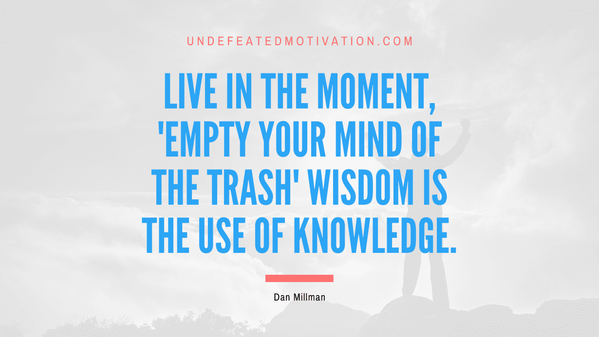 “Live in the Moment, ‘Empty Your Mind of the Trash’ Wisdom is the Use of Knowledge.” -Dan Millman