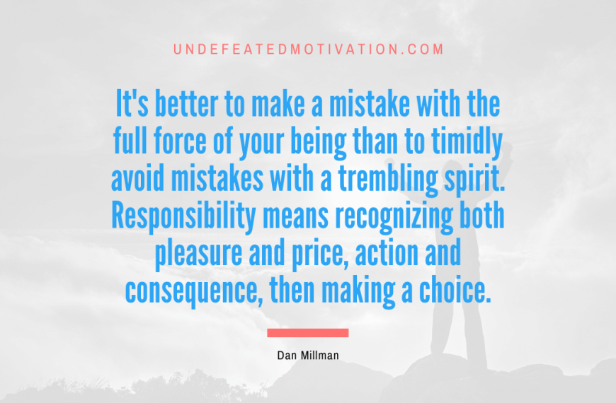 “It’s better to make a mistake with the full force of your being than to timidly avoid mistakes with a trembling spirit. Responsibility means recognizing both pleasure and price, action and consequence, then making a choice.” -Dan Millman