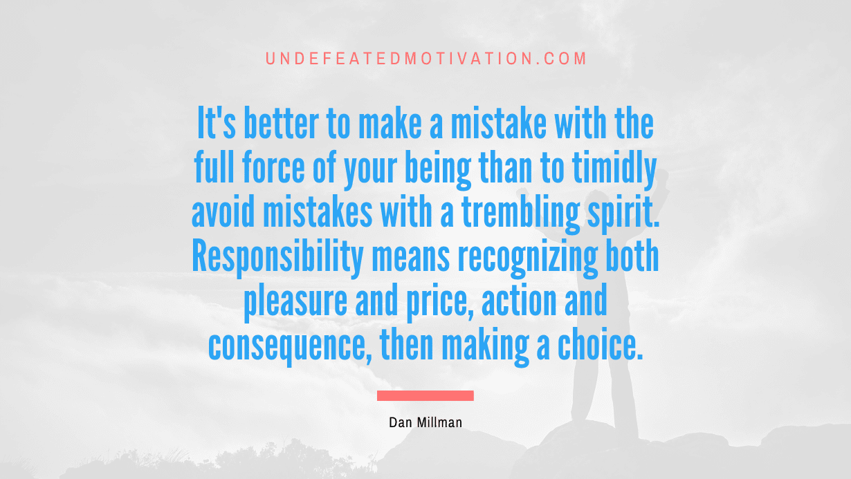 “It’s better to make a mistake with the full force of your being than to timidly avoid mistakes with a trembling spirit. Responsibility means recognizing both pleasure and price, action and consequence, then making a choice.” -Dan Millman