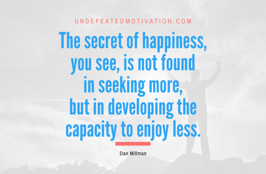 “The secret of happiness, you see, is not found in seeking more, but in developing the capacity to enjoy less.” -Dan Millman