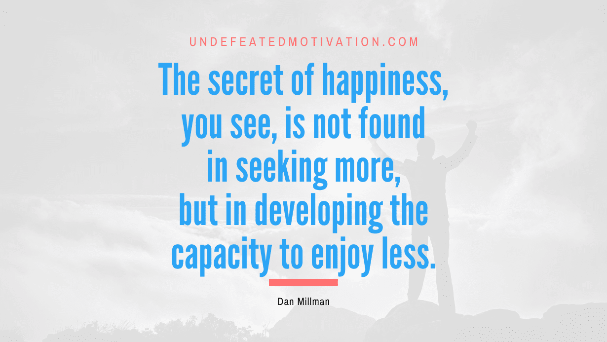 “The secret of happiness, you see, is not found in seeking more, but in developing the capacity to enjoy less.” -Dan Millman