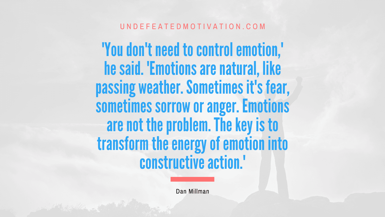 “‘You don’t need to control emotion,’ he said. ‘Emotions are natural, like passing weather. Sometimes it’s fear, sometimes sorrow or anger. Emotions are not the problem. The key is to transform the energy of emotion into constructive action.'” -Dan Millman
